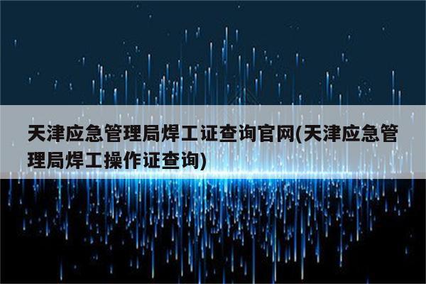 天津应急管理局焊工证查询官网(天津应急管理局焊工操作证查询)