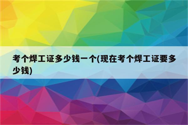 考个焊工证多少钱一个(现在考个焊工证要多少钱)