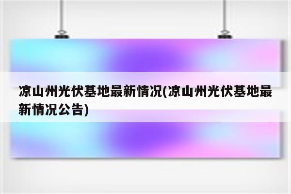 凉山州光伏基地最新情况(凉山州光伏基地最新情况公告)