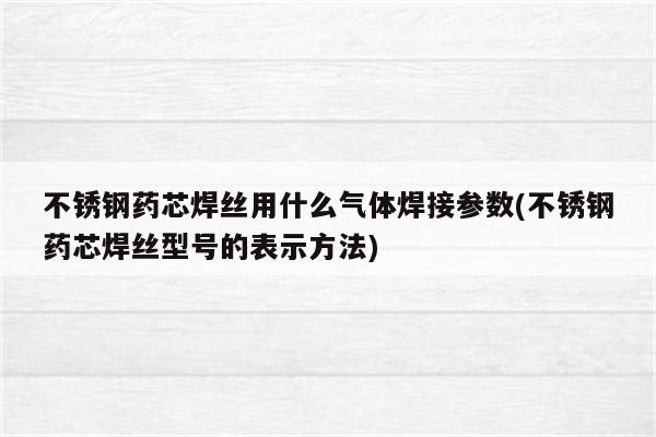 不锈钢药芯焊丝用什么气体焊接参数(不锈钢药芯焊丝型号的表示方法)