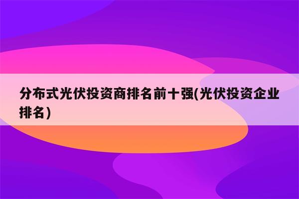 分布式光伏投资商排名前十强(光伏投资企业排名)