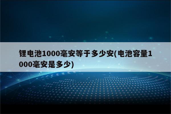 锂电池1000毫安等于多少安(电池容量1000毫安是多少)