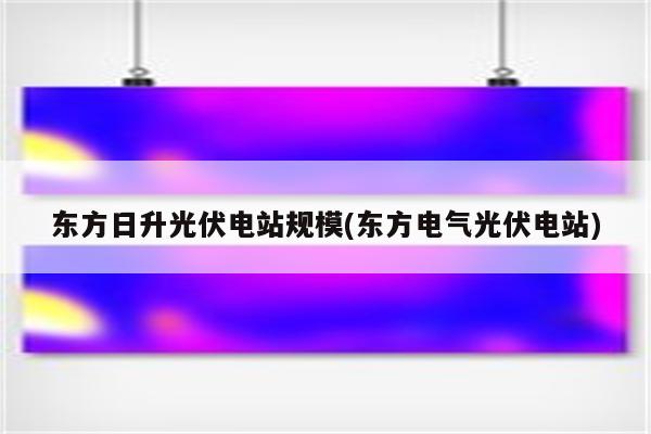 东方日升光伏电站规模(东方电气光伏电站)