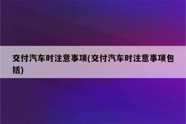 交付汽车时注意事项(交付汽车时注意事项包括)