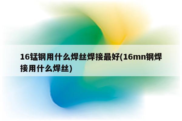 16锰钢用什么焊丝焊接最好(16mn钢焊接用什么焊丝)