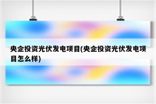 央企投资光伏发电项目(央企投资光伏发电项目怎么样)