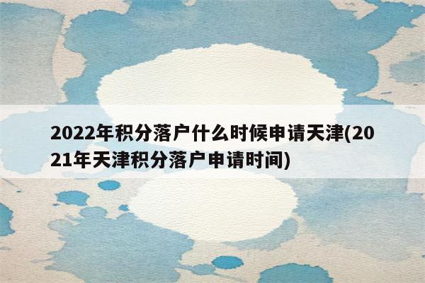 2022年积分落户什么时候申请天津(2021年天津积分落户申请时间)