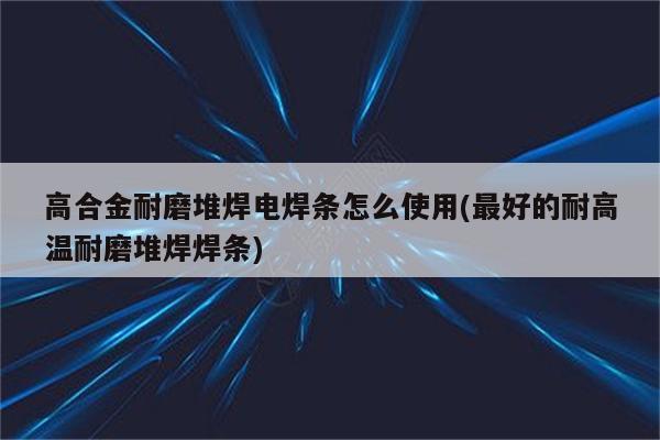 高合金耐磨堆焊电焊条怎么使用(最好的耐高温耐磨堆焊焊条)