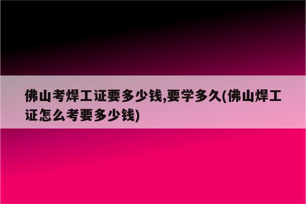 佛山考焊工证要多少钱,要学多久(佛山焊工证怎么考要多少钱)