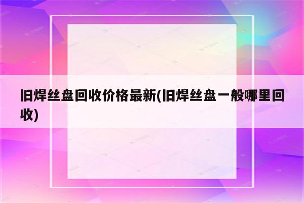 旧焊丝盘回收价格最新(旧焊丝盘一般哪里回收)