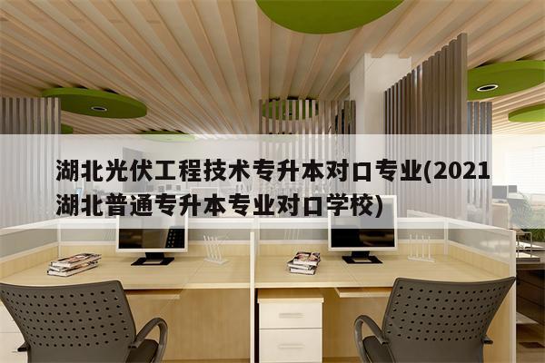 湖北光伏工程技术专升本对口专业(2021湖北普通专升本专业对口学校)