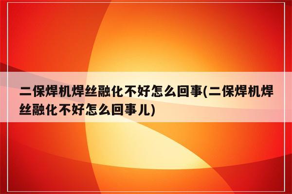 二保焊机焊丝融化不好怎么回事(二保焊机焊丝融化不好怎么回事儿)