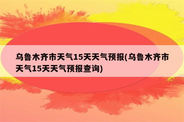 乌鲁木齐市天气15天天气预报(乌鲁木齐市天气15天天气预报查询)