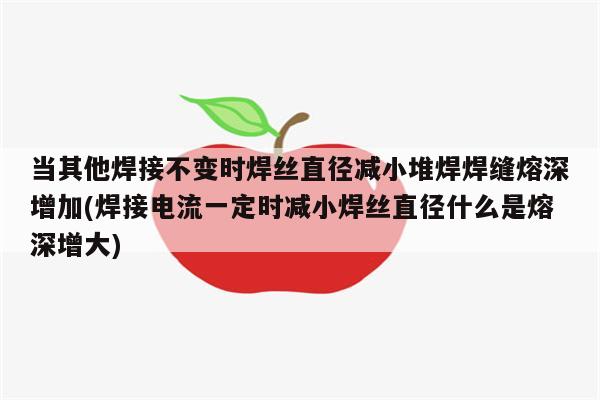 当其他焊接不变时焊丝直径减小堆焊焊缝熔深增加(焊接电流一定时减小焊丝直径什么是熔深增大)