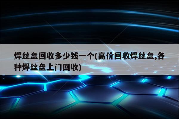 焊丝盘回收多少钱一个(高价回收焊丝盘,各种焊丝盘上门回收)