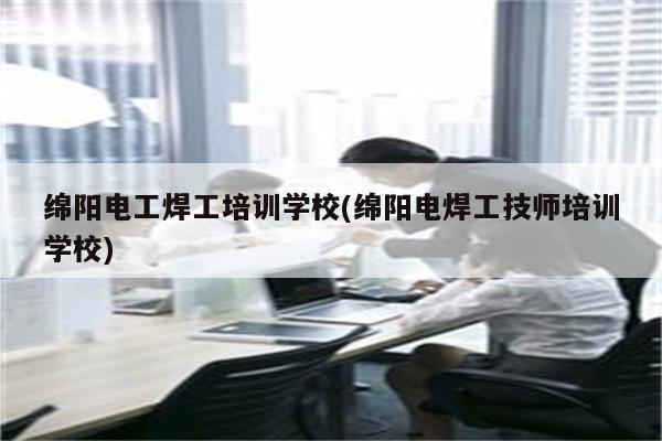 绵阳电工焊工培训学校(绵阳电焊工技师培训学校)