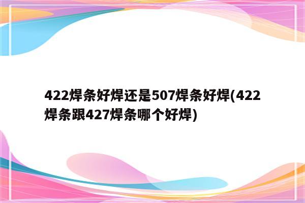 422焊条好焊还是507焊条好焊(422焊条跟427焊条哪个好焊)