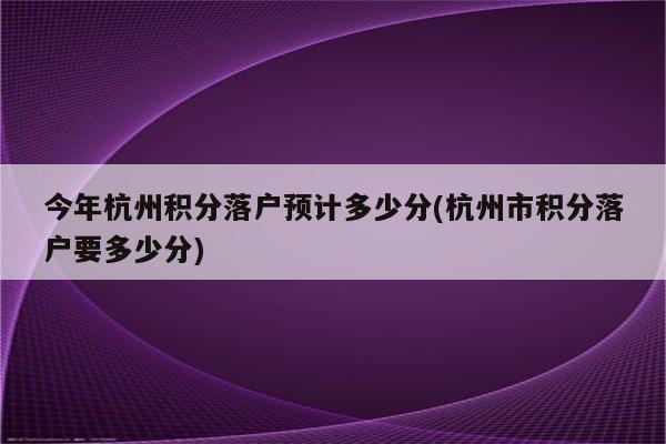 今年杭州积分落户预计多少分(杭州市积分落户要多少分)