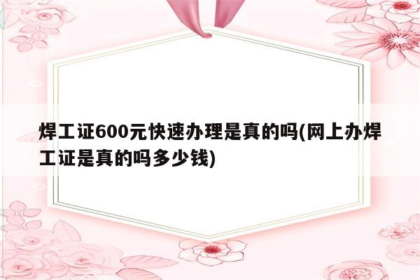 焊工证600元快速办理是真的吗(网上办焊工证是真的吗多少钱)