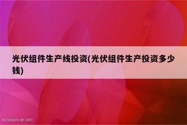 光伏组件生产线投资(光伏组件生产投资多少钱)