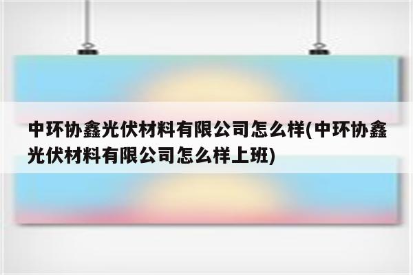 中环协鑫光伏材料有限公司怎么样(中环协鑫光伏材料有限公司怎么样上班)