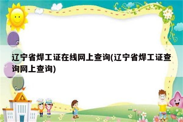 辽宁省焊工证在线网上查询(辽宁省焊工证查询网上查询)