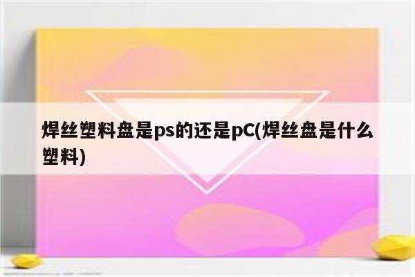 焊丝塑料盘是ps的还是pC(焊丝盘是什么塑料)