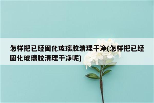 怎样把已经固化玻璃胶清理干净(怎样把已经固化玻璃胶清理干净呢)