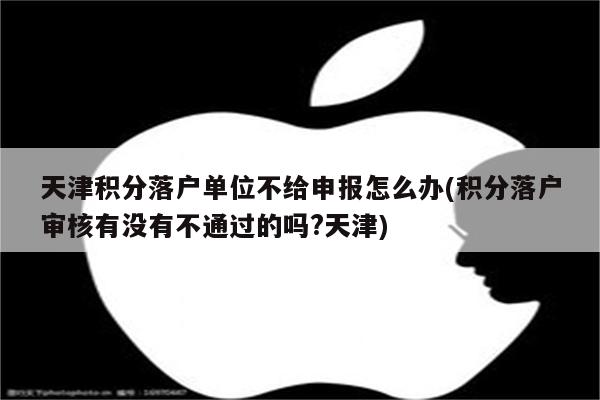 天津积分落户单位不给申报怎么办(积分落户审核有没有不通过的吗?天津)