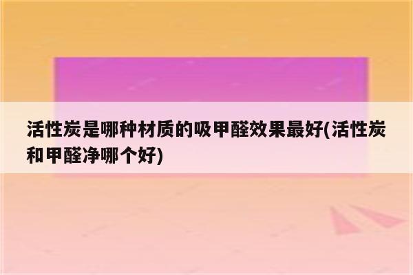 活性炭是哪种材质的吸甲醛效果最好(活性炭和甲醛净哪个好)