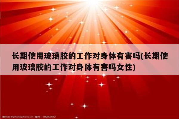 长期使用玻璃胶的工作对身体有害吗(长期使用玻璃胶的工作对身体有害吗女性)