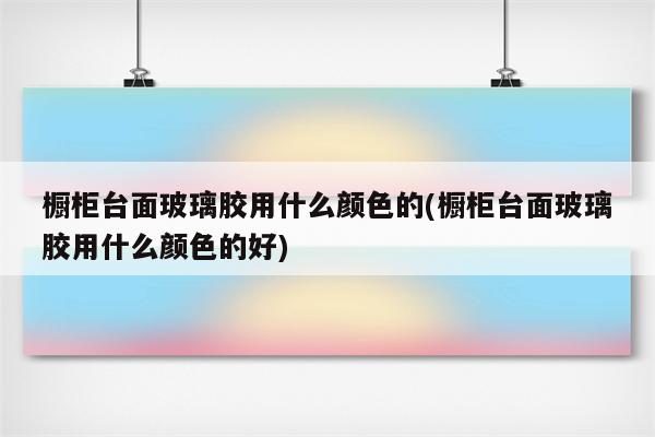 橱柜台面玻璃胶用什么颜色的(橱柜台面玻璃胶用什么颜色的好)