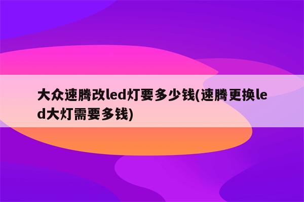 大众速腾改led灯要多少钱(速腾更换led大灯需要多钱)