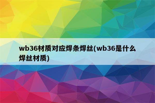 wb36材质对应焊条焊丝(wb36是什么焊丝材质)