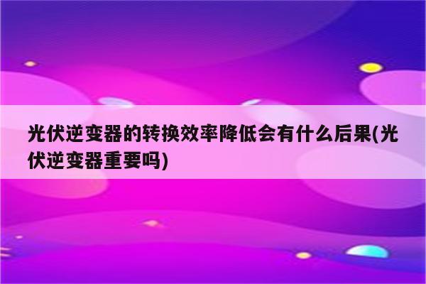 光伏逆变器的转换效率降低会有什么后果(光伏逆变器重要吗)