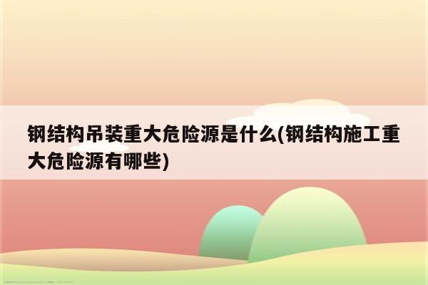 钢结构吊装重大危险源是什么(钢结构施工重大危险源有哪些)