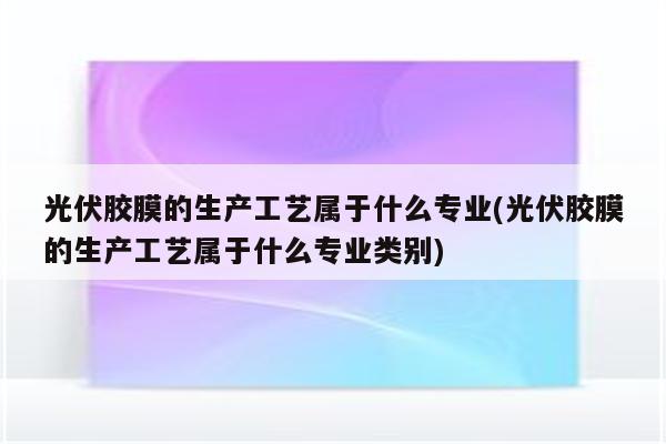 光伏胶膜的生产工艺属于什么专业(光伏胶膜的生产工艺属于什么专业类别)