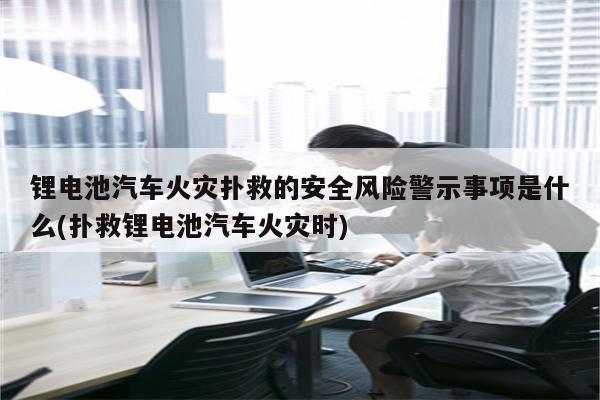 锂电池汽车火灾扑救的安全风险警示事项是什么(扑救锂电池汽车火灾时)