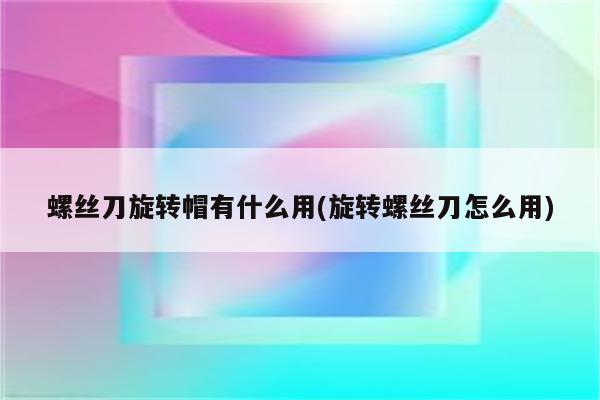 螺丝刀旋转帽有什么用(旋转螺丝刀怎么用)