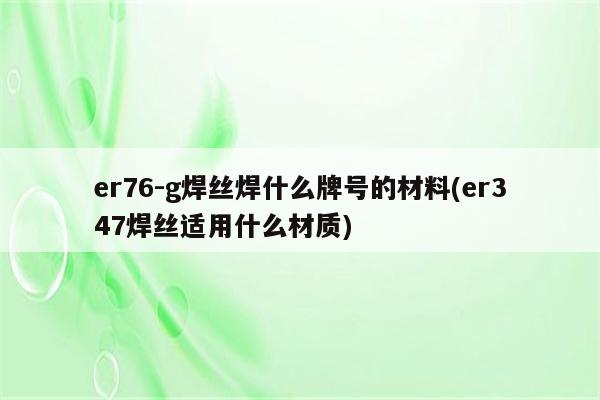 er76-g焊丝焊什么牌号的材料(er347焊丝适用什么材质)