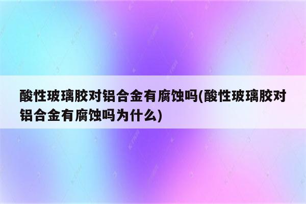 酸性玻璃胶对铝合金有腐蚀吗(酸性玻璃胶对铝合金有腐蚀吗为什么)