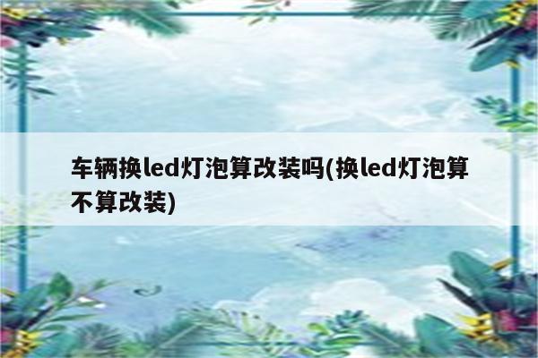 车辆换led灯泡算改装吗(换led灯泡算不算改装)