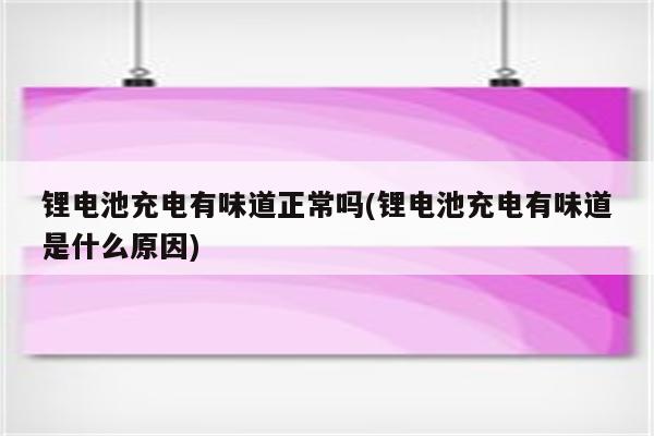 锂电池充电有味道正常吗(锂电池充电有味道是什么原因)