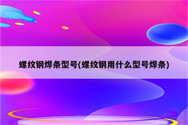 螺纹钢焊条型号(螺纹钢用什么型号焊条)