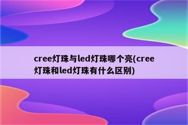 cree灯珠与led灯珠哪个亮(cree灯珠和led灯珠有什么区别)