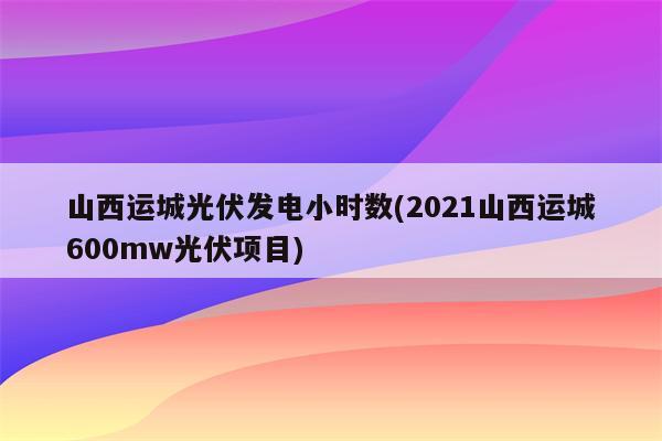 山西运城光伏发电小时数(2021山西运城600mw光伏项目)