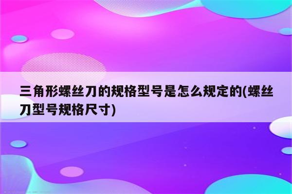 三角形螺丝刀的规格型号是怎么规定的(螺丝刀型号规格尺寸)