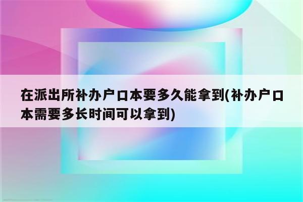 在派出所补办户口本要多久能拿到(补办户口本需要多长时间可以拿到)