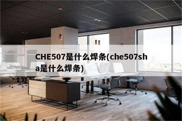 CHE507是什么焊条(che507sha是什么焊条)