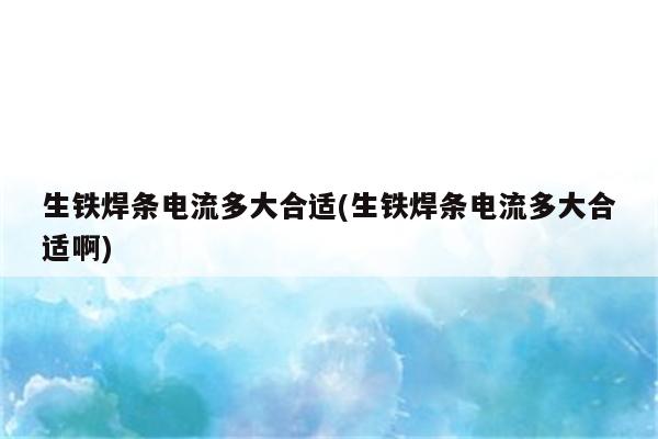 生铁焊条电流多大合适(生铁焊条电流多大合适啊)